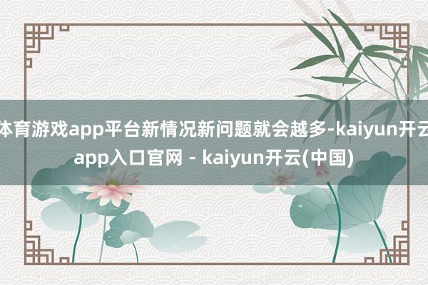 体育游戏app平台新情况新问题就会越多-kaiyun开云app入口官网 - kaiyun开云(中国)
