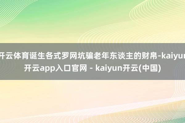 开云体育诞生各式罗网坑骗老年东谈主的财帛-kaiyun开云app入口官网 - kaiyun开云(中国)