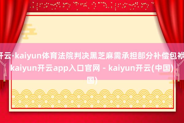 开云·kaiyun体育法院判决黑芝麻需承担部分补偿包袱-kaiyun开云app入口官网 - kaiyun开云(中国)