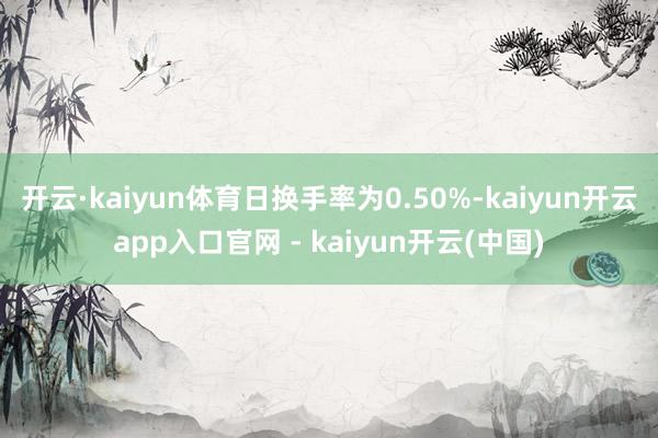 开云·kaiyun体育日换手率为0.50%-kaiyun开云app入口官网 - kaiyun开云(中国)