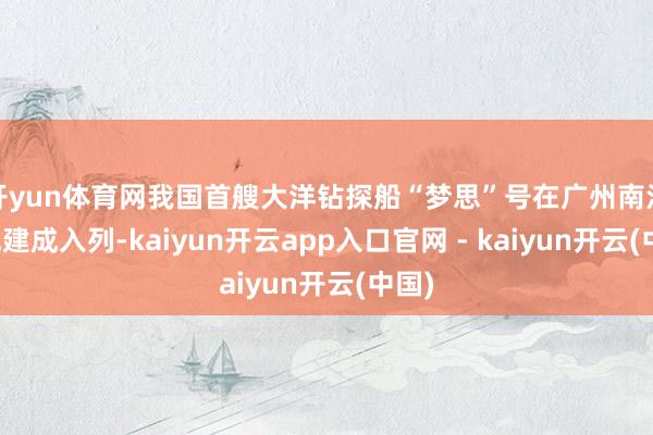 开yun体育网我国首艘大洋钻探船“梦思”号在广州南沙老成建成入列-kaiyun开云app入口官网 - kaiyun开云(中国)