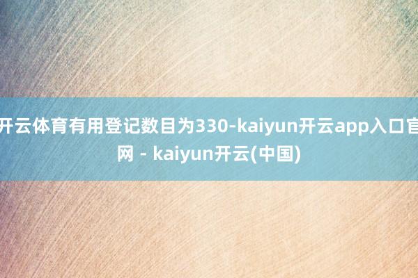 开云体育有用登记数目为330-kaiyun开云app入口官网 - kaiyun开云(中国)