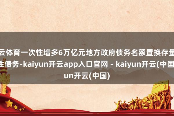 开云体育一次性增多6万亿元地方政府债务名额置换存量隐性债务-kaiyun开云app入口官网 - kaiyun开云(中国)