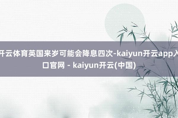 开云体育英国来岁可能会降息四次-kaiyun开云app入口官网 - kaiyun开云(中国)