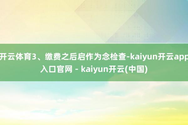 开云体育3、缴费之后启作为念检查-kaiyun开云app入口官网 - kaiyun开云(中国)