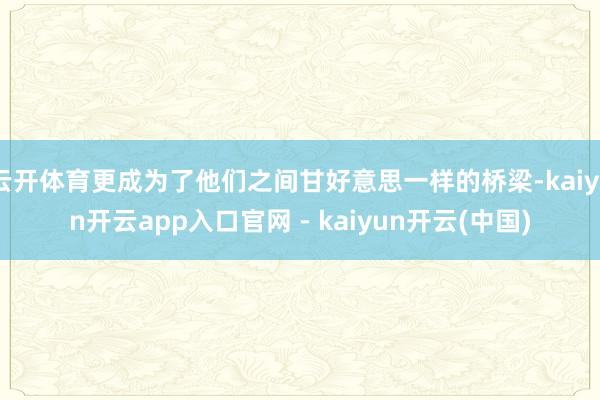 云开体育更成为了他们之间甘好意思一样的桥梁-kaiyun开云app入口官网 - kaiyun开云(中国)