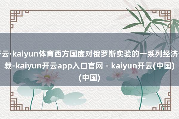 开云·kaiyun体育西方国度对俄罗斯实验的一系列经济制裁-kaiyun开云app入口官网 - kaiyun开云(中国)