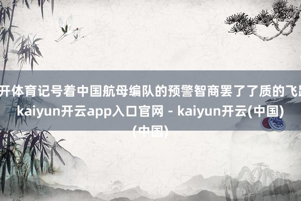 云开体育记号着中国航母编队的预警智商罢了了质的飞跃-kaiyun开云app入口官网 - kaiyun开云(中国)