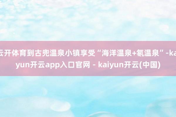 云开体育到古兜温泉小镇享受“海洋温泉+氡温泉”-kaiyun开云app入口官网 - kaiyun开云(中国)