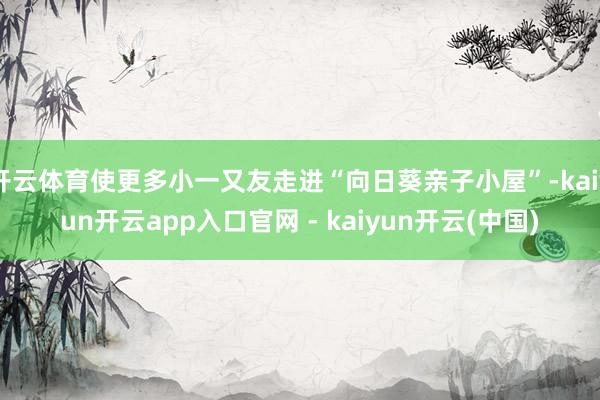 开云体育使更多小一又友走进“向日葵亲子小屋”-kaiyun开云app入口官网 - kaiyun开云(中国)
