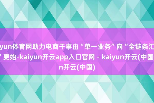 开yun体育网助力电商干事由“单一业务”向“全链条汇聚”更始-kaiyun开云app入口官网 - kaiyun开云(中国)