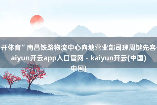 云开体育”南昌铁路物流中心向塘营业部司理周键先容-kaiyun开云app入口官网 - kaiyun开云(中国)