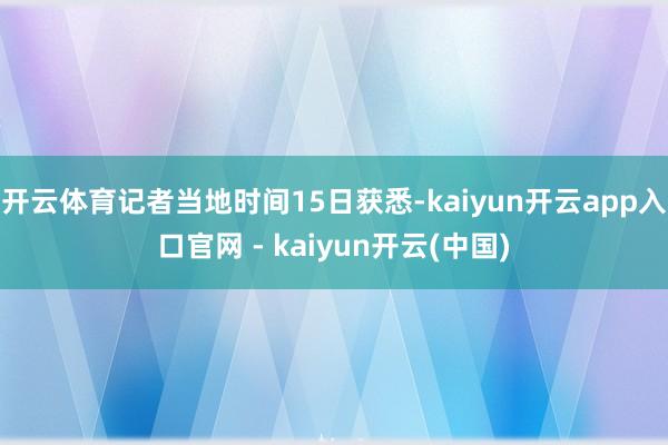 开云体育记者当地时间15日获悉-kaiyun开云app入口官网 - kaiyun开云(中国)