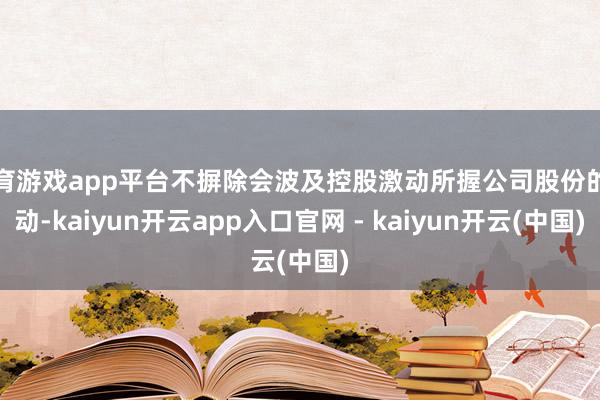 体育游戏app平台不摒除会波及控股激动所握公司股份的变动-kaiyun开云app入口官网 - kaiyun开云(中国)