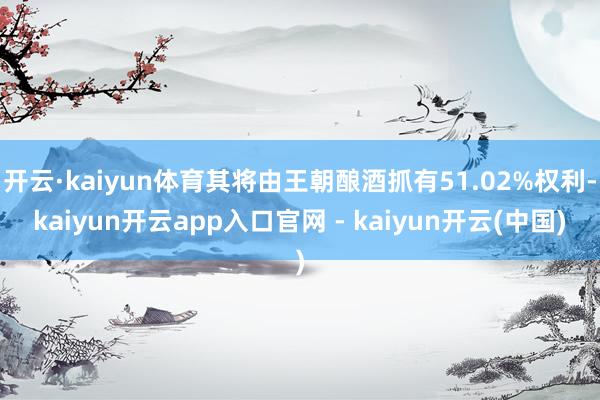 开云·kaiyun体育其将由王朝酿酒抓有51.02%权利-kaiyun开云app入口官网 - kaiyun开云(中国)