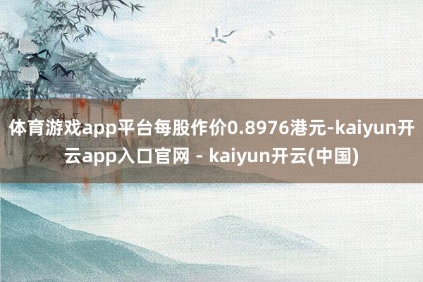 体育游戏app平台每股作价0.8976港元-kaiyun开云app入口官网 - kaiyun开云(中国)