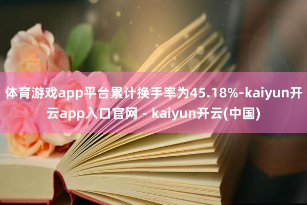 体育游戏app平台累计换手率为45.18%-kaiyun开云app入口官网 - kaiyun开云(中国)
