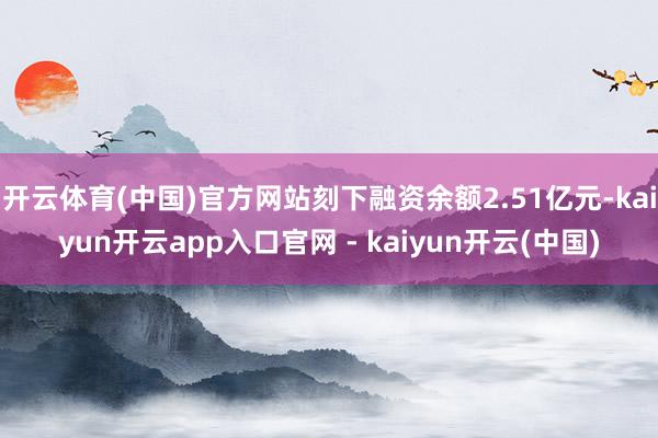 开云体育(中国)官方网站刻下融资余额2.51亿元-kaiyun开云app入口官网 - kaiyun开云(中国)