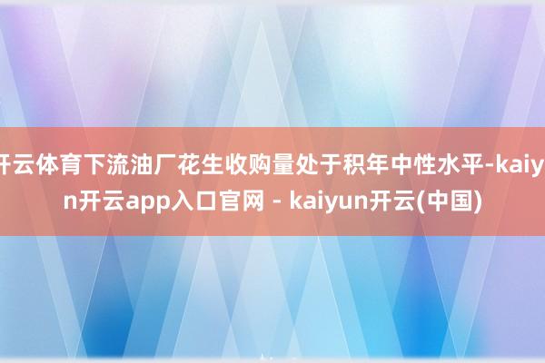 开云体育下流油厂花生收购量处于积年中性水平-kaiyun开云app入口官网 - kaiyun开云(中国)