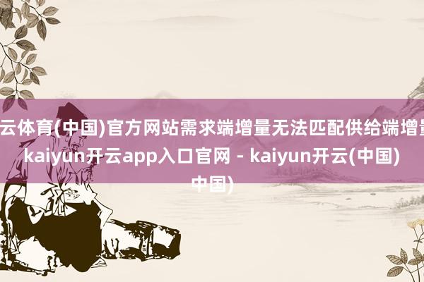 开云体育(中国)官方网站需求端增量无法匹配供给端增量-kaiyun开云app入口官网 - kaiyun开云(中国)