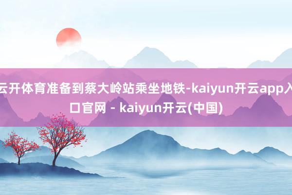 云开体育准备到蔡大岭站乘坐地铁-kaiyun开云app入口官网 - kaiyun开云(中国)