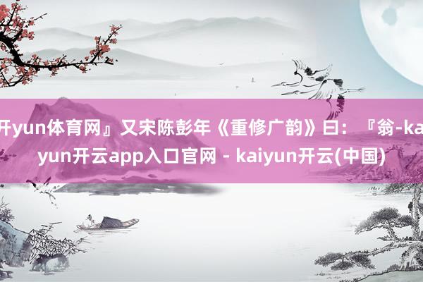 开yun体育网』又宋陈彭年《重修广韵》曰:『翁-kaiyun开云app入口官网 - kaiyun开云(中国)