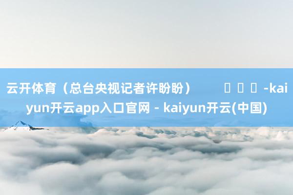 云开体育（总台央视记者许盼盼）        			-kaiyun开云app入口官网 - kaiyun开云(中国)