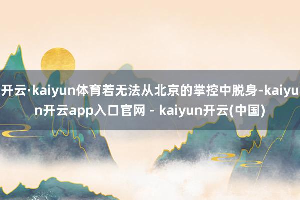 开云·kaiyun体育若无法从北京的掌控中脱身-kaiyun开云app入口官网 - kaiyun开云(中国)