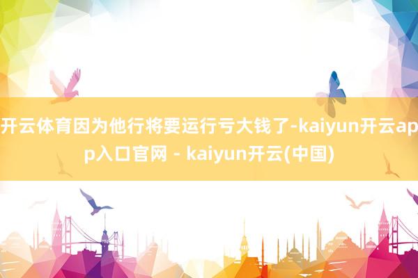 开云体育因为他行将要运行亏大钱了-kaiyun开云app入口官网 - kaiyun开云(中国)