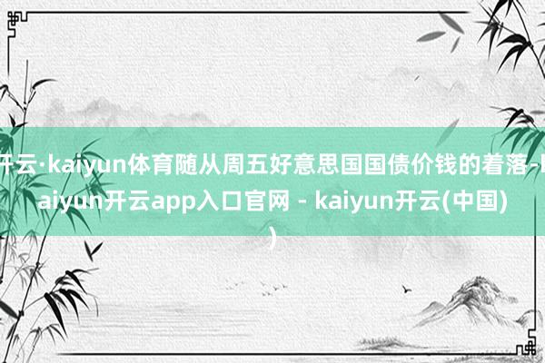 开云·kaiyun体育随从周五好意思国国债价钱的着落-kaiyun开云app入口官网 - kaiyun开云(中国)