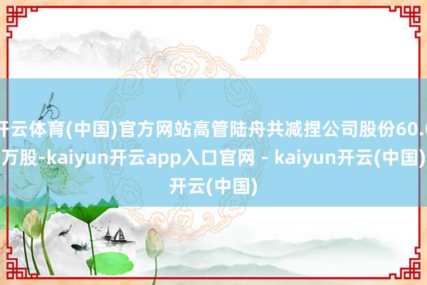 开云体育(中国)官方网站高管陆舟共减捏公司股份60.0万股-kaiyun开云app入口官网 - kaiyun开云(中国)