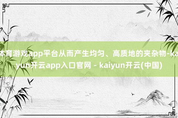 体育游戏app平台从而产生均匀、高质地的夹杂物-kaiyun开云app入口官网 - kaiyun开云(中国)