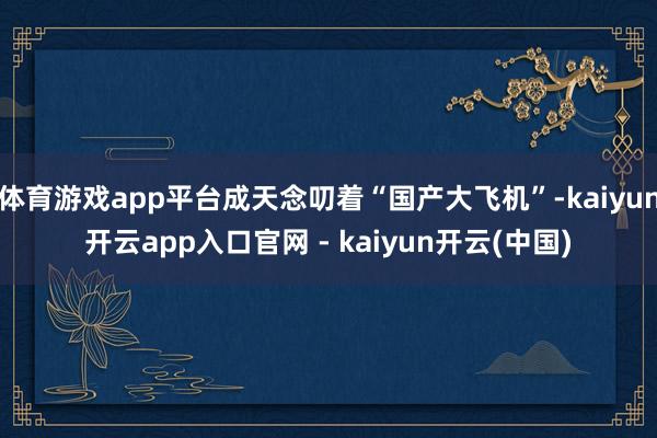 体育游戏app平台成天念叨着“国产大飞机”-kaiyun开云app入口官网 - kaiyun开云(中国)
