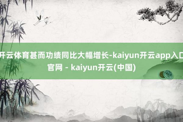 开云体育甚而功绩同比大幅增长-kaiyun开云app入口官网 - kaiyun开云(中国)