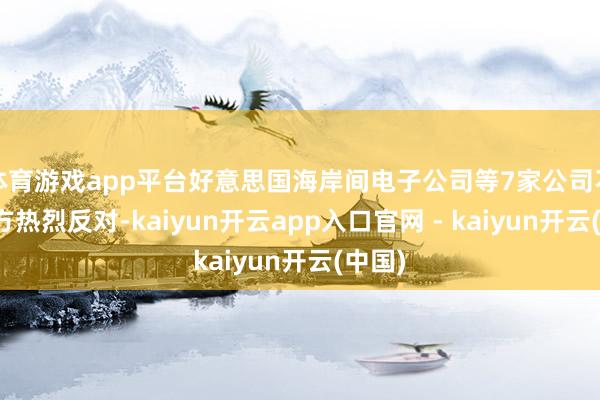 体育游戏app平台好意思国海岸间电子公司等7家公司不顾中方热烈反对-kaiyun开云app入口官网 - kaiyun开云(中国)