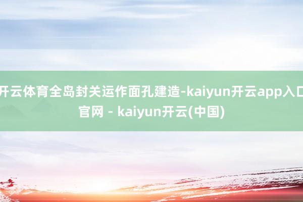 开云体育全岛封关运作面孔建造-kaiyun开云app入口官网 - kaiyun开云(中国)