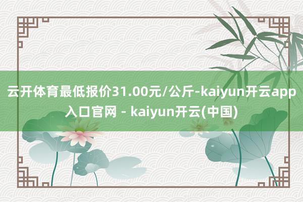 云开体育最低报价31.00元/公斤-kaiyun开云app入口官网 - kaiyun开云(中国)