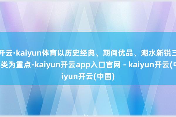 开云·kaiyun体育以历史经典、期间优品、潮水新锐三个大类为重点-kaiyun开云app入口官网 - kaiyun开云(中国)