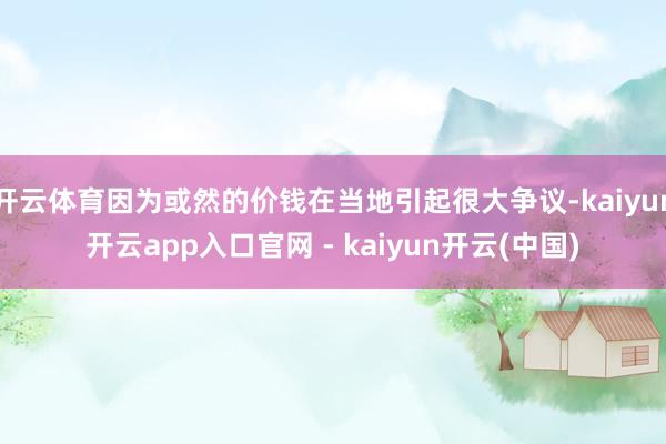 开云体育因为或然的价钱在当地引起很大争议-kaiyun开云app入口官网 - kaiyun开云(中国)