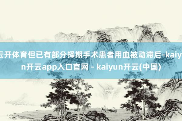 云开体育但已有部分择期手术患者用血被动滞后-kaiyun开云app入口官网 - kaiyun开云(中国)