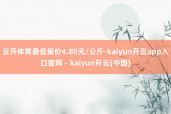 云开体育最低报价4.80元/公斤-kaiyun开云app入口官网 - kaiyun开云(中国)