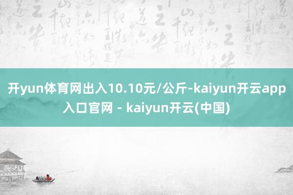 开yun体育网出入10.10元/公斤-kaiyun开云app入口官网 - kaiyun开云(中国)