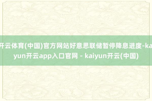 开云体育(中国)官方网站好意思联储暂停降息进度-kaiyun开云app入口官网 - kaiyun开云(中国)