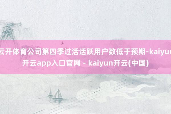 云开体育公司第四季过活活跃用户数低于预期-kaiyun开云app入口官网 - kaiyun开云(中国)