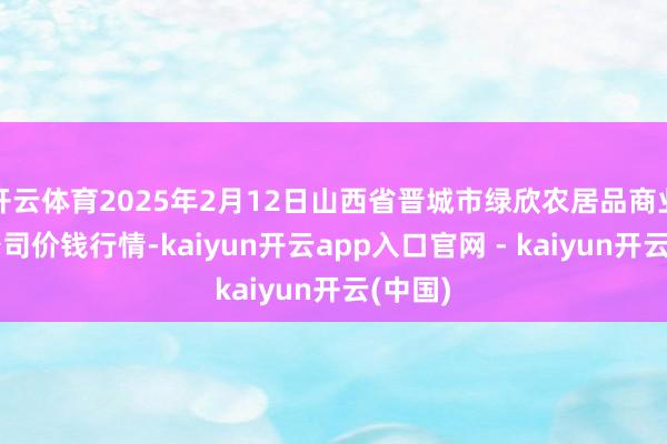 开云体育2025年2月12日山西省晋城市绿欣农居品商业有限公司价钱行情-kaiyun开云app入口官网 - kaiyun开云(中国)