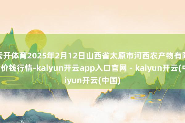 云开体育2025年2月12日山西省太原市河西农产物有限公司价钱行情-kaiyun开云app入口官网 - kaiyun开云(中国)