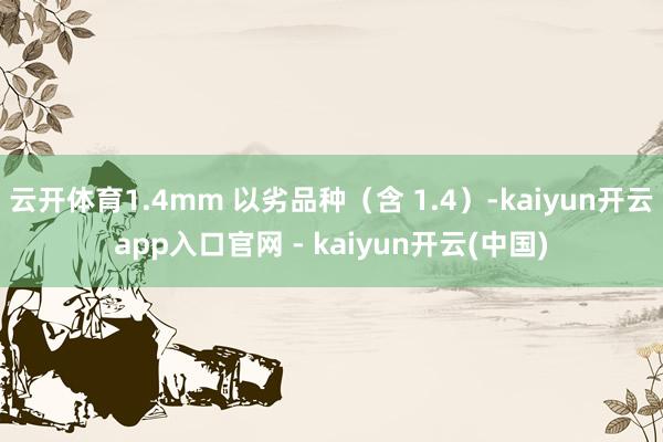 云开体育1.4mm 以劣品种（含 1.4）-kaiyun开云app入口官网 - kaiyun开云(中国)