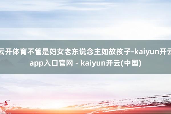 云开体育不管是妇女老东说念主如故孩子-kaiyun开云app入口官网 - kaiyun开云(中国)
