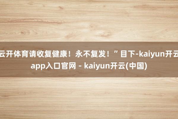 云开体育请收复健康！永不复发！”目下-kaiyun开云app入口官网 - kaiyun开云(中国)
