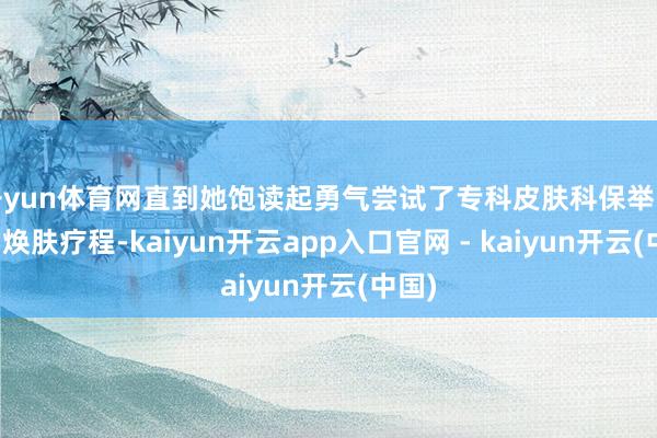 开yun体育网直到她饱读起勇气尝试了专科皮肤科保举的化学焕肤疗程-kaiyun开云app入口官网 - kaiyun开云(中国)